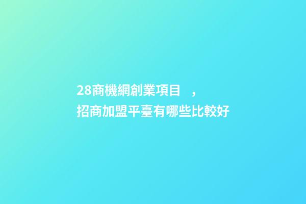 28商機網創業項目，招商加盟平臺有哪些比較好